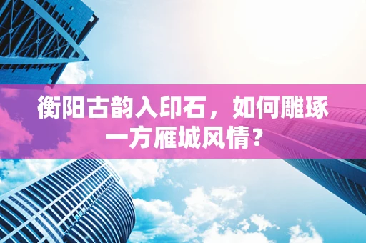 衡阳古韵入印石，如何雕琢一方雁城风情？