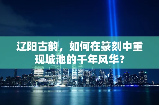 辽阳古韵，如何在篆刻中重现城池的千年风华？