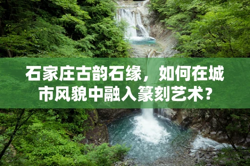 石家庄古韵石缘，如何在城市风貌中融入篆刻艺术？
