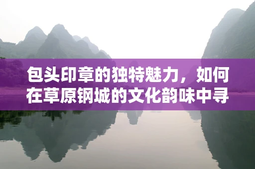 包头印章的独特魅力，如何在草原钢城的文化韵味中寻觅篆刻灵感？