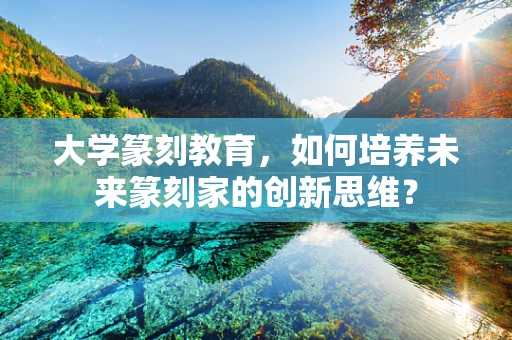 大学篆刻教育，如何培养未来篆刻家的创新思维？