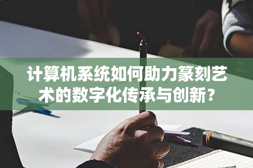 计算机系统如何助力篆刻艺术的数字化传承与创新？