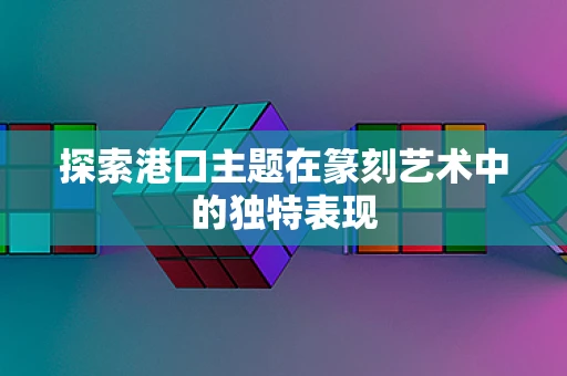 探索港口主题在篆刻艺术中的独特表现
