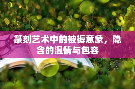 篆刻艺术中的被褥意象，隐含的温情与包容