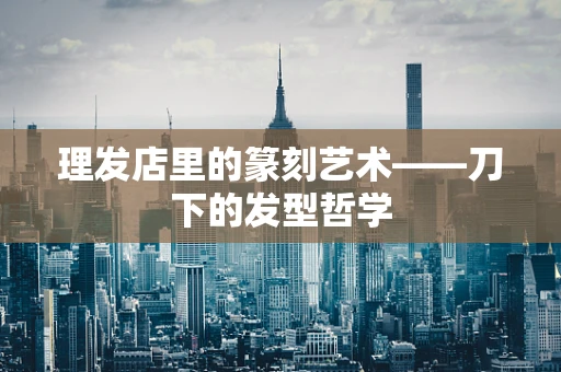 理发店里的篆刻艺术——刀下的发型哲学