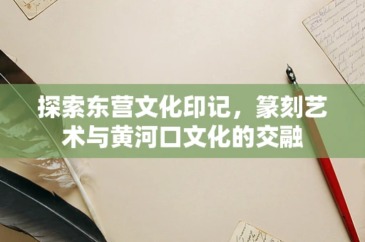 探索东营文化印记，篆刻艺术与黄河口文化的交融