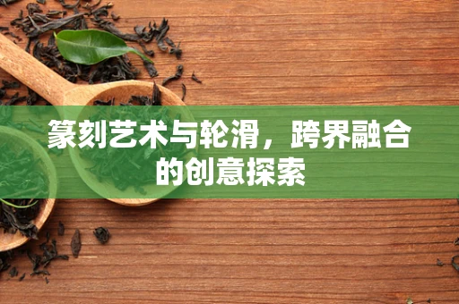 篆刻艺术与轮滑，跨界融合的创意探索