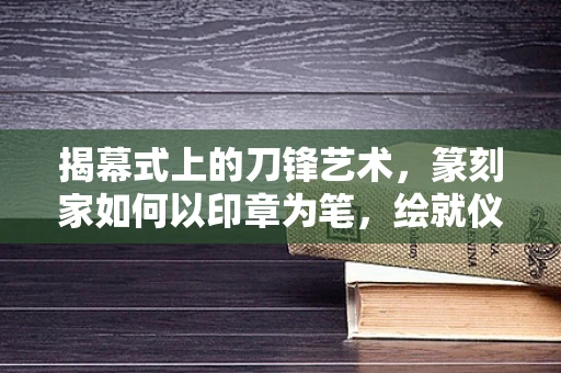 揭幕式上的刀锋艺术，篆刻家如何以印章为笔，绘就仪式之魂？