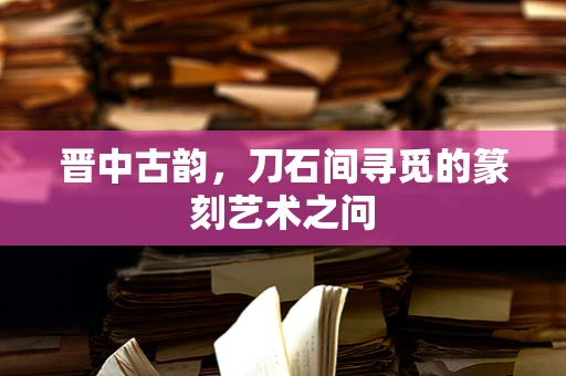 晋中古韵，刀石间寻觅的篆刻艺术之问