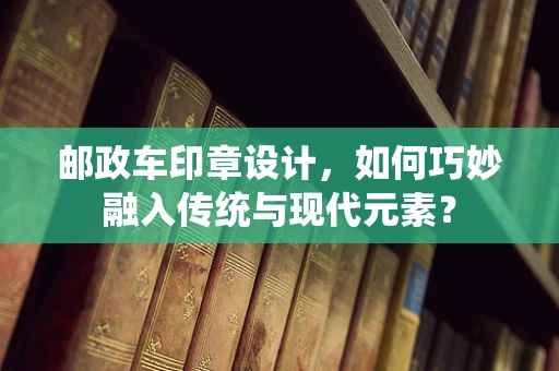 邮政车印章设计，如何巧妙融入传统与现代元素？