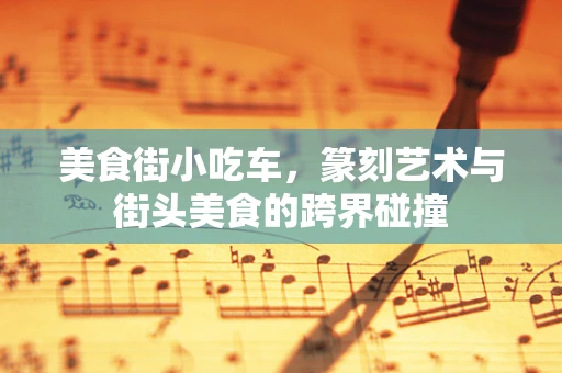 美食街小吃车，篆刻艺术与街头美食的跨界碰撞