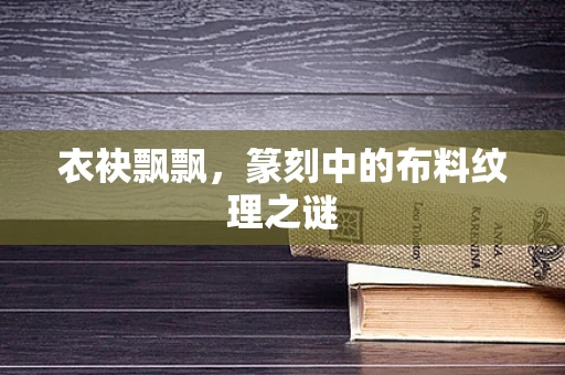 衣袂飘飘，篆刻中的布料纹理之谜