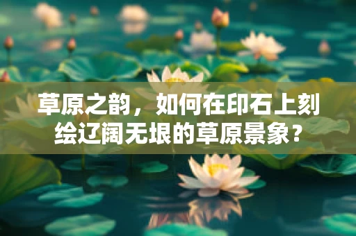 草原之韵，如何在印石上刻绘辽阔无垠的草原景象？