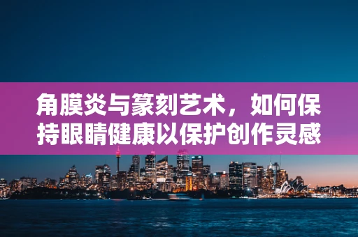 角膜炎与篆刻艺术，如何保持眼睛健康以保护创作灵感？