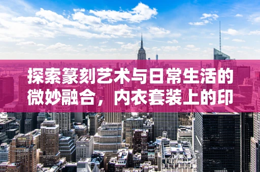 探索篆刻艺术与日常生活的微妙融合，内衣套装上的印迹之谜