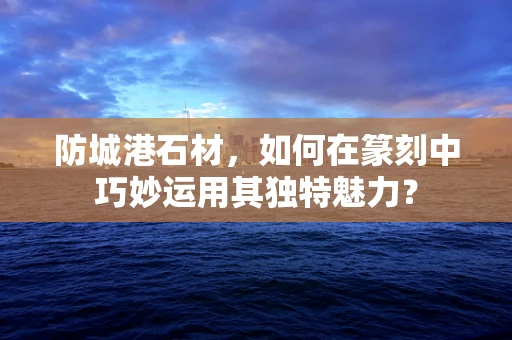 防城港石材，如何在篆刻中巧妙运用其独特魅力？