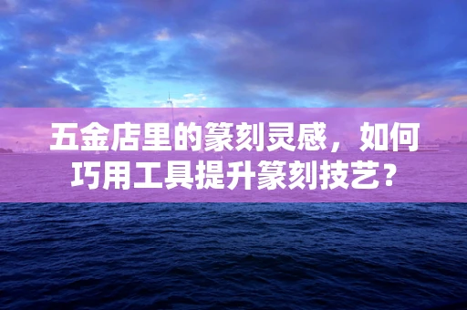 五金店里的篆刻灵感，如何巧用工具提升篆刻技艺？