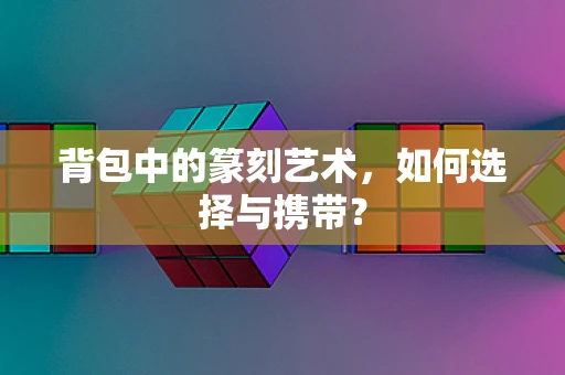 背包中的篆刻艺术，如何选择与携带？