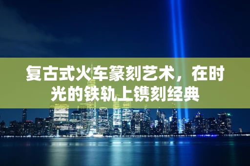 复古式火车篆刻艺术，在时光的铁轨上镌刻经典