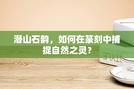 潜山石韵，如何在篆刻中捕捉自然之灵？
