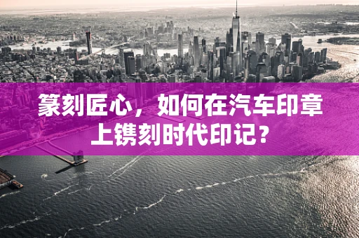 篆刻匠心，如何在汽车印章上镌刻时代印记？