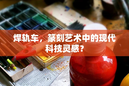 焊轨车，篆刻艺术中的现代科技灵感？