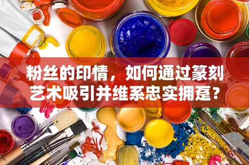 粉丝的印情，如何通过篆刻艺术吸引并维系忠实拥趸？