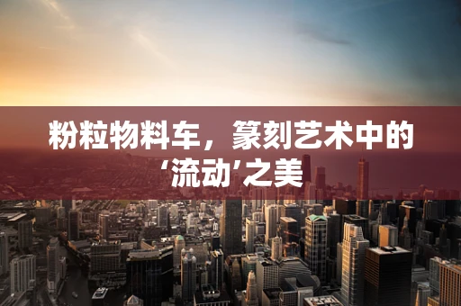 粉粒物料车，篆刻艺术中的‘流动’之美