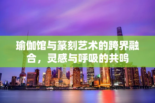 瑜伽馆与篆刻艺术的跨界融合，灵感与呼吸的共鸣