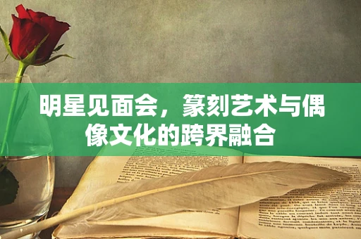 明星见面会，篆刻艺术与偶像文化的跨界融合