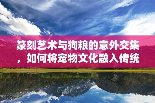 篆刻艺术与狗粮的意外交集，如何将宠物文化融入传统艺术？