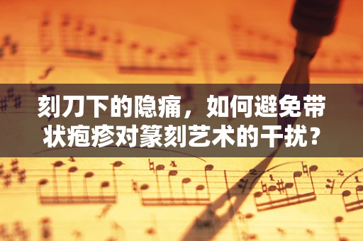 刻刀下的隐痛，如何避免带状疱疹对篆刻艺术的干扰？