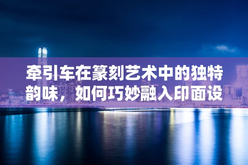 牵引车在篆刻艺术中的独特韵味，如何巧妙融入印面设计？