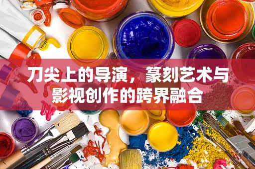 刀尖上的导演，篆刻艺术与影视创作的跨界融合
