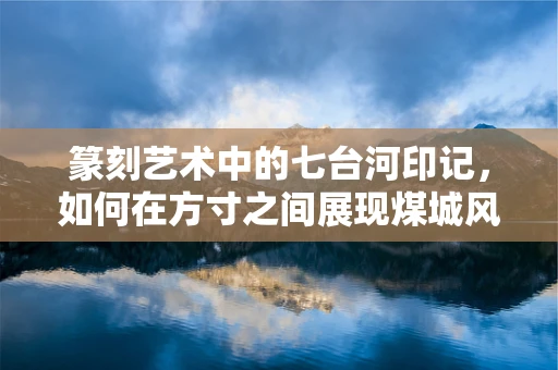 篆刻艺术中的七台河印记，如何在方寸之间展现煤城风华？