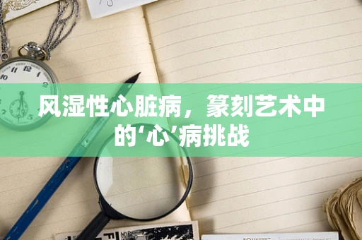 风湿性心脏病，篆刻艺术中的‘心’病挑战