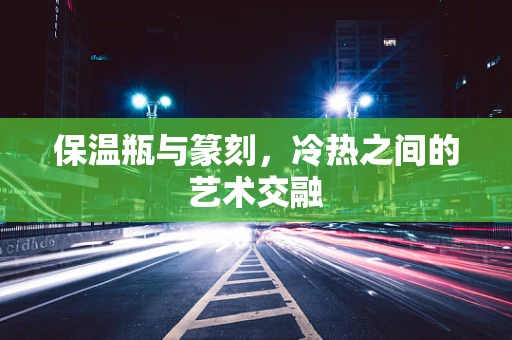 保温瓶与篆刻，冷热之间的艺术交融