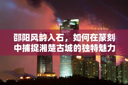 邵阳风韵入石，如何在篆刻中捕捉湘楚古城的独特魅力？
