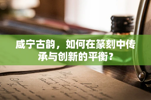 咸宁古韵，如何在篆刻中传承与创新的平衡？