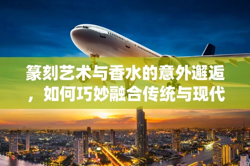 篆刻艺术与香水的意外邂逅，如何巧妙融合传统与现代？