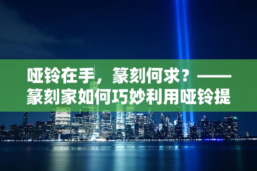 哑铃在手，篆刻何求？——篆刻家如何巧妙利用哑铃提升创作力度与精准度？