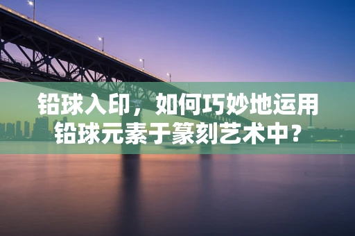 铅球入印，如何巧妙地运用铅球元素于篆刻艺术中？