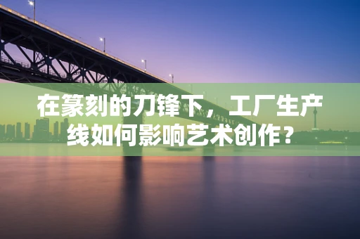 在篆刻的刀锋下，工厂生产线如何影响艺术创作？