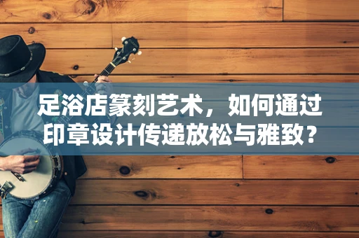 足浴店篆刻艺术，如何通过印章设计传递放松与雅致？