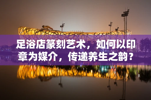 足浴店篆刻艺术，如何以印章为媒介，传递养生之韵？