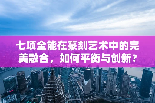 七项全能在篆刻艺术中的完美融合，如何平衡与创新？