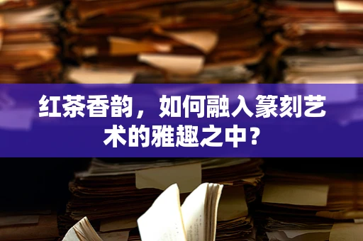 红茶香韵，如何融入篆刻艺术的雅趣之中？