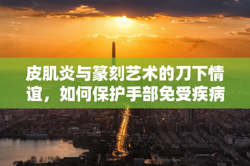 皮肌炎与篆刻艺术的刀下情谊，如何保护手部免受疾病影响？