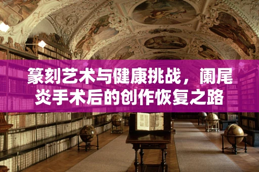 篆刻艺术与健康挑战，阑尾炎手术后的创作恢复之路