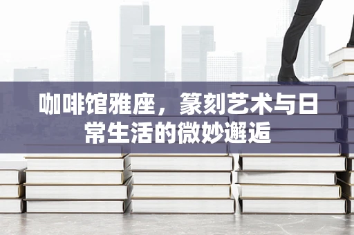 咖啡馆雅座，篆刻艺术与日常生活的微妙邂逅